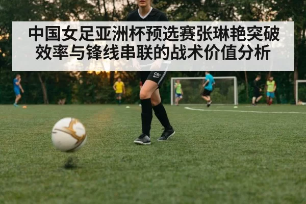 中国女足亚洲杯预选赛张琳艳突破效率与锋线串联的战术价值分析